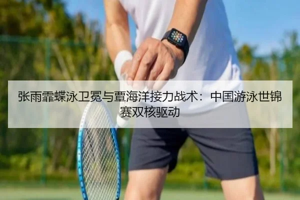 张雨霏蝶泳卫冕与覃海洋接力战术：中国游泳世锦赛双核驱动