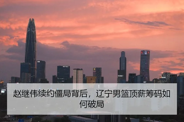 赵继伟续约僵局背后，辽宁男篮顶薪筹码如何破局