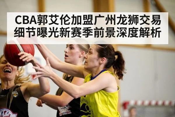 CBA郭艾伦加盟广州龙狮交易细节曝光新赛季前景深度解析